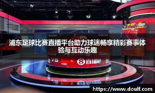 浦东足球比赛直播平台助力球迷畅享精彩赛事体验与互动乐趣